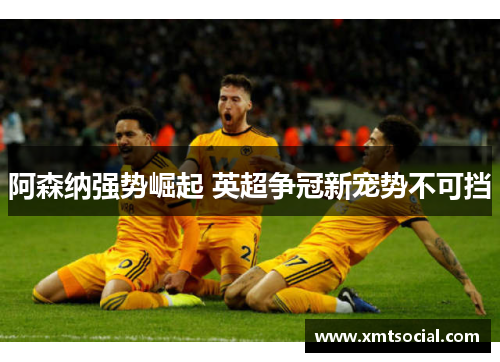 阿森纳强势崛起 英超争冠新宠势不可挡