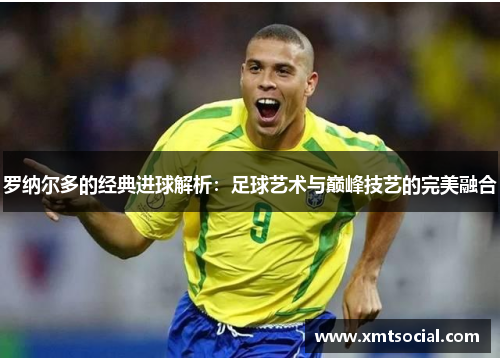 罗纳尔多的经典进球解析：足球艺术与巅峰技艺的完美融合