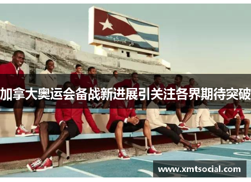 加拿大奥运会备战新进展引关注各界期待突破